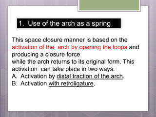 This space closure manner is based on the
activation of the arch by opening the loops and
producing a closure force
while the arch returns to its original form. This
activation can take place in two ways:
A. Activation by distal traction of the arch.
B. Activation with retroligature.
1. Use of the arch as a spring
 