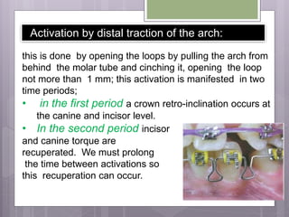 Activation by distal traction of the arch:
this is done by opening the loops by pulling the arch from
behind the molar tube and cinching it, opening the loop
not more than 1 mm; this activation is manifested in two
time periods;
• in the first period a crown retro-inclination occurs at
the canine and incisor level.
• In the second period incisor
and canine torque are
recuperated. We must prolong
the time between activations so
this recuperation can occur.
 