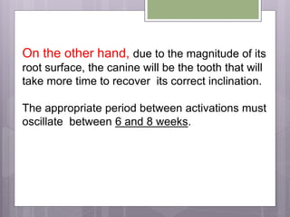 On the other hand, due to the magnitude of its
root surface, the canine will be the tooth that will
take more time to recover its correct inclination.
The appropriate period between activations must
oscillate between 6 and 8 weeks.
 