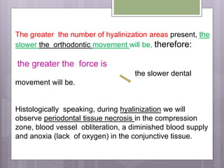 The greater the number of hyalinization areas present, the
slower the orthodontic movement will be, therefore:
the greater the force is
the slower dental
movement will be.
Histologically speaking, during hyalinization we will
observe periodontal tissue necrosis in the compression
zone, blood vessel obliteration, a diminished blood supply
and anoxia (lack of oxygen) in the conjunctive tissue.
 