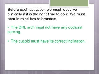 Before each activation we must observe
clinically if it is the right time to do it. We must
bear in mind two references:
• The DKL arch must not have any occlusal
curving.
• The cuspid must have its correct inclination.
 
