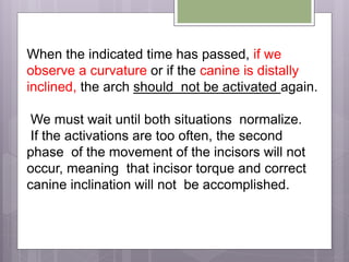 When the indicated time has passed, if we
observe a curvature or if the canine is distally
inclined, the arch should not be activated again.
We must wait until both situations normalize.
If the activations are too often, the second
phase of the movement of the incisors will not
occur, meaning that incisor torque and correct
canine inclination will not be accomplished.
 