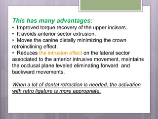 This has many advantages:
• Improved torque recovery of the upper incisors.
• It avoids anterior sector extrusion.
• Moves the canine distally minimizing the crown
retroinclining effect.
• Reduces the intrusion effect on the lateral sector
associated to the anterior intrusive movement, maintains
the occlusal plane leveled eliminating forward and
backward movements.
When a lot of dental retraction is needed, the activation
with retro ligature is more appropriate.
 