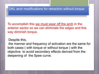 DKL arch modifications for retraction without torque:
To accomplish this we must wear off the arch in the
anterior sector so we can eliminate the edges and this
way diminish torque.
Despite this,
the manner and frequency of activation are the same for
both cases ( with torque or without torque ) with the
objective to avoid secondary effects derived from the
deepening of the Spee curve.
 
