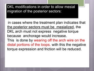 DKL modifications in order to allow mesial
migration of the posterior sectors:
in cases where the treatment plan indicates that
the posterior sectors must be mesialized, the
DKL arch must not express negative torque
because anchorage would increase.
This is done by wearing off the arch wire on the
distal portions of the loops. with this the negative
torque expression and friction will be reduced.
 
