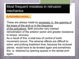 Most frequent mistakes in retrusion
mechanics
A-Activation errors
These are always made by excesses; in the opening of
the loops of the arch or in the frequency
of the activations. Both provoke very marked
retroclination of the anterior sector and greater resistance
to torque recovery.
As a result of this, a total loss of control of tooth
movement occurs. The adverse effects are difficult to
solve and prolong treatment time, because the occlusal
planes would have to be leveled again and sometimes
this is obtained by opening spaces in the dental arch
again.
 