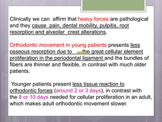 Clinically we can affirm that heavy forces are pathological
and they cause pain, dental mobility, pulpitis, root
resorption and alveolar crest alterations.
Orthodontic movement in young patients presents less
osseous resorption due to the great cellular element
proliferation in the periodontal ligament and the bundles of
fibers are thinner and flexible, in contrast with much older
patients.
Younger patients present less tissue reaction to
orthodontic forces (around 2 or 3 days), in contrast with
the 8 or 10 days needed for cellular proliferation in an adult,
which makes adult orthodontic movement slower.
 