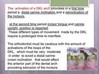 The activation of a DKL arch provokes in a first time
period a distal canine inclination and a retroclination of
the incisors,
at the second time period incisor torque and canine
upright position is regained.
These different types of movement made by the DKL
require a prolonged time to manifest.
The orthodontist must be cautious with the amount of
activations of the loops of the
DKL, which must be very moderate
in order to avoid a distal canine
crown inclination that would affect
the anterior part of the dental arch
provoking extrusion of the incisors.
 