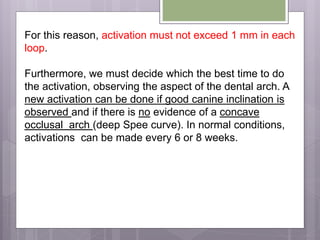For this reason, activation must not exceed 1 mm in each
loop.
Furthermore, we must decide which the best time to do
the activation, observing the aspect of the dental arch. A
new activation can be done if good canine inclination is
observed and if there is no evidence of a concave
occlusal arch (deep Spee curve). In normal conditions,
activations can be made every 6 or 8 weeks.
 