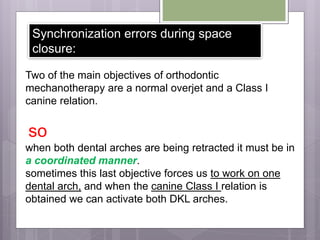 Synchronization errors during space
closure:
Two of the main objectives of orthodontic
mechanotherapy are a normal overjet and a Class I
canine relation.
so
when both dental arches are being retracted it must be in
a coordinated manner.
sometimes this last objective forces us to work on one
dental arch, and when the canine Class I relation is
obtained we can activate both DKL arches.
 