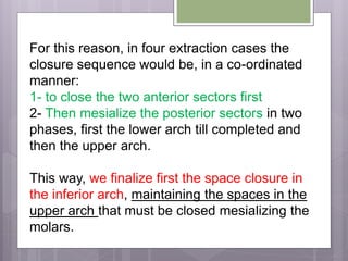 For this reason, in four extraction cases the
closure sequence would be, in a co-ordinated
manner:
1- to close the two anterior sectors first
2- Then mesialize the posterior sectors in two
phases, first the lower arch till completed and
then the upper arch.
This way, we finalize first the space closure in
the inferior arch, maintaining the spaces in the
upper arch that must be closed mesializing the
molars.
 