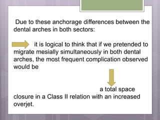 Due to these anchorage differences between the
dental arches in both sectors:
it is logical to think that if we pretended to
migrate mesially simultaneously in both dental
arches, the most frequent complication observed
would be
a total space
closure in a Class II relation with an increased
overjet.
 