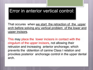 Error in anterior vertical control:
That occures when we start the retraction of the upper
arch before solving any vertical problem of the lower and
upper incisors.
This may place the lower incisors in contact with the
cingulum of the upper incisors, not allowing their
retrusion and increasing anterior anchorage; which
prevents the obtention of canine Class I relation and
provokes posterior anchorage control in the upper dental
arch.
 