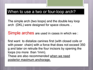 When to use a two or four-loop arch?
The simple arch (two loops) and the double key loop
arch (DKL) were designed for space closure. .
Simple arches are used in cases in which we :
first want to distalize canines first (with closed coils or
with power chain) with a force that does not exceed 350
g and later on retrude the four incisors by opening the
loops (no more than 1mm).
These are also recommended when we need
posterior maximum anchorage.
 