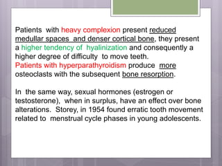 Patients with heavy complexion present reduced
medullar spaces and denser cortical bone, they present
a higher tendency of hyalinization and consequently a
higher degree of difficulty to move teeth.
Patients with hyperparathyroidism produce more
osteoclasts with the subsequent bone resorption.
In the same way, sexual hormones (estrogen or
testosterone), when in surplus, have an effect over bone
alterations. Storey, in 1954 found erratic tooth movement
related to menstrual cycle phases in young adolescents.
 