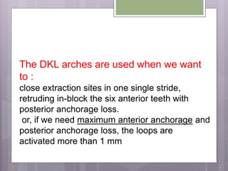The DKL arches are used when we want
to :
close extraction sites in one single stride,
retruding in-block the six anterior teeth with
posterior anchorage loss.
or, if we need maximum anterior anchorage and
posterior anchorage loss, the loops are
activated more than 1 mm
 