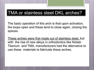 TMA or stainless steel DKL arches?
The basic operation of this arch is that upon activation,
the loops open and these tend to close again, closing the
spaces.
These arches were first made out of stainless steel, but
with the rise of new alloys in orthodontics like Nickel-
Titanium and TMA, manufacturers had the alternative to
use these materials to fabricate these arches.
 