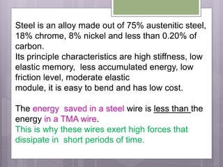 Steel is an alloy made out of 75% austenitic steel,
18% chrome, 8% nickel and less than 0.20% of
carbon.
Its principle characteristics are high stiffness, low
elastic memory, less accumulated energy, low
friction level, moderate elastic
module, it is easy to bend and has low cost.
The energy saved in a steel wire is less than the
energy in a TMA wire.
This is why these wires exert high forces that
dissipate in short periods of time.
 