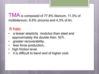 TMA is composed of 77.8% titanium, 11.3% of
molibdenium, 6.6% zirconia and 4.3% of tin.
It has:
• a lesser elasticity modulus than steel and
approximately the double than NiTi.
• greater recoverability.
• less force production,.
• high friction level.
• it is difficult to bend and of higher cost.
 