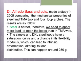Dr. Alfredo Bass and cols. made a study in
2005 comparing the mechanical properties of
steel and TMA two and four loop arches. The
results are as follow:
• Steel is harder, therefore, we need to apply
more load to open the loops than in TMA wire.
• The simple and DKL steel loops have a
saturation curve and a change in its flexibility
modulus, which can lead to intrinsic
deformation, altering its load
distribution. This can happen around 250 g.
 