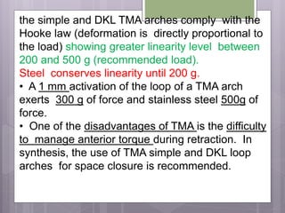 the simple and DKL TMA arches comply with the
Hooke law (deformation is directly proportional to
the load) showing greater linearity level between
200 and 500 g (recommended load).
Steel conserves linearity until 200 g.
• A 1 mm activation of the loop of a TMA arch
exerts 300 g of force and stainless steel 500g of
force.
• One of the disadvantages of TMA is the difficulty
to manage anterior torque during retraction. In
synthesis, the use of TMA simple and DKL loop
arches for space closure is recommended.
 