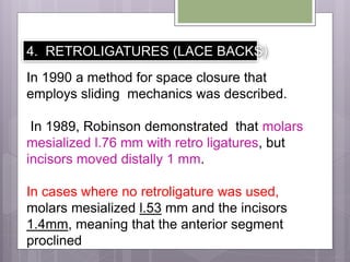 4. RETROLIGATURES (LACE BACKS)
In 1990 a method for space closure that
employs sliding mechanics was described.
In 1989, Robinson demonstrated that molars
mesialized l.76 mm with retro ligatures, but
incisors moved distally 1 mm.
In cases where no retroligature was used,
molars mesialized l.53 mm and the incisors
1.4mm, meaning that the anterior segment
proclined
 