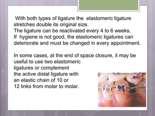 With both types of ligature the elastomeric ligature
stretches double its original size.
The ligature can be reactivated every 4 to 6 weeks.
If hygiene is not good, the elastomeric ligatures can
deteriorate and must be changed in every appointment.
In some cases, at the end of space closure, it may be
useful to use two elastomeric
ligatures or complement
the active distal ligature with
an elastic chain of 10 or
12 links from molar to molar.
 