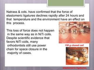 Natrass & cols. have confirmed that the force of
elastomeric ligatures declines rapidly after 24 hours and
that temperature and the environment have an effect on
this process.
This loss of force does not happen
in the same way as in NiTi coils.
Despite scientific evidence that
favors NiTi coils, many
orthodontists still use power
chain for space closure in the
majority of cases.
150 g closed coil
elastomeric ligatures.
 