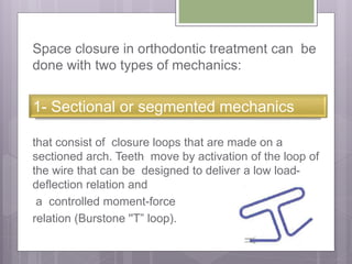Space closure in orthodontic treatment can be
done with two types of mechanics:
that consist of closure loops that are made on a
sectioned arch. Teeth move by activation of the loop of
the wire that can be designed to deliver a low load-
deflection relation and
a controlled moment-force
relation (Burstone ''T” loop).
1- Sectional or segmented mechanics
 