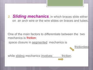 2. Sliding mechanics, in which braces slide either
on an arch wire or the wire slides on braces and tubes.
One of the main factors to differentiate between the two
mechanics is friction;
space closure in segmented mechanics is
frictionless
while sliding mechanics involves friction.
 