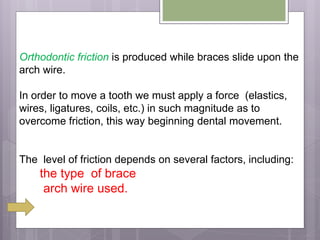 Orthodontic friction is produced while braces slide upon the
arch wire.
In order to move a tooth we must apply a force (elastics,
wires, ligatures, coils, etc.) in such magnitude as to
overcome friction, this way beginning dental movement.
The level of friction depends on several factors, including:
the type of brace
arch wire used.
 