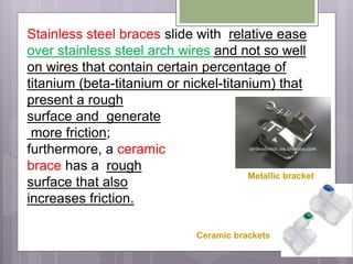 Stainless steel braces slide with relative ease
over stainless steel arch wires and not so well
on wires that contain certain percentage of
titanium (beta-titanium or nickel-titanium) that
present a rough
surface and generate
more friction;
furthermore, a ceramic
brace has a rough
surface that also
increases friction.
Metallic bracket
Ceramic brackets
 