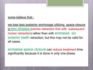 some believe that :
we lose less posterior anchorage utilizing space closure
in two phases (canine retraction first with subsequent
incisor retraction) rather than with enmasse six
anterior teeth retraction; but this may not be valid for
all cases.
enmasse space closure can reduce treatment time
significantly because it is done in only one phase.
 