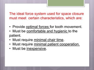 The ideal force system used for space closure
must meet certain characteristics, which are:
• Provide optimal forces for tooth movement.
• Must be comfortable and hygienic to the
patient.
• Must require minimal chair time.
• Must require minimal patient cooperation.
• Must be inexpensive.
 
