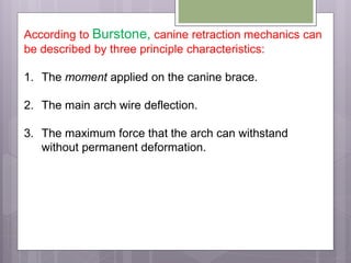 According to Burstone, canine retraction mechanics can
be described by three principle characteristics:
1. The moment applied on the canine brace.
2. The main arch wire deflection.
3. The maximum force that the arch can withstand
without permanent deformation.
 
