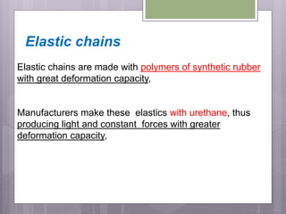 Elastic chains
Elastic chains are made with polymers of synthetic rubber
with great deformation capacity,
Manufacturers make these elastics with urethane, thus
producing light and constant forces with greater
deformation capacity,
 