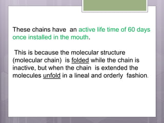 These chains have an active life time of 60 days
once installed in the mouth.
This is because the molecular structure
(molecular chain) is folded while the chain is
inactive, but when the chain is extended the
molecules unfold in a lineal and orderly fashion.
 