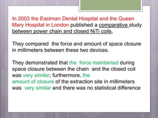 In 2003 the Eastman Dental Hospital and the Queen
Mary Hospital in London published a comparative study
between power chain and closed NiTi coils,
They compared the force and amount of space closure
in millimeters between these two devices.
They demonstrated that the force maintained during
space closure between the chain and the closed coil
was very similar; furthermore, the
amount of closure of the extraction site in millimeters
was very similar and there was no statistical difference
 