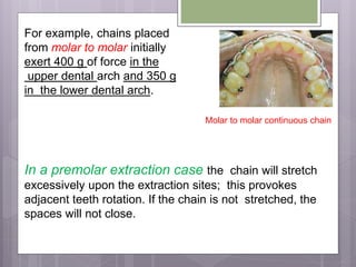 For example, chains placed
from molar to molar initially
exert 400 g of force in the
upper dental arch and 350 g
in the lower dental arch.
In a premolar extraction case the chain will stretch
excessively upon the extraction sites; this provokes
adjacent teeth rotation. If the chain is not stretched, the
spaces will not close.
Molar to molar continuous chain
 