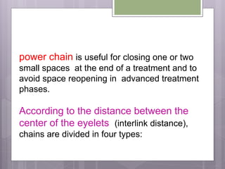 power chain is useful for closing one or two
small spaces at the end of a treatment and to
avoid space reopening in advanced treatment
phases.
According to the distance between the
center of the eyelets (interlink distance),
chains are divided in four types:
 