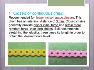 1. Closed or continuous chain.
Recommended for lower incisor space closure. This
chain has an interlink distance of 3 mm. Closed chains
generally provide higher initial force and retain more
remnant force than long chains. Bell recommends
stretching the elastics three times its length in order to
obtain the desired force level.
 