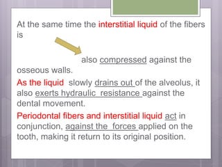 At the same time the interstitial liquid of the fibers
is
also compressed against the
osseous walls.
As the liquid slowly drains out of the alveolus, it
also exerts hydraulic resistance against the
dental movement.
Periodontal fibers and interstitial liquid act in
conjunction, against the forces applied on the
tooth, making it return to its original position.
 