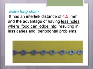 Extra long chain
It has an interlink distance of 4.5 mm
and the advantage of having less holes
where food can lodge into, resulting in
less caries and periodontal problems.
 