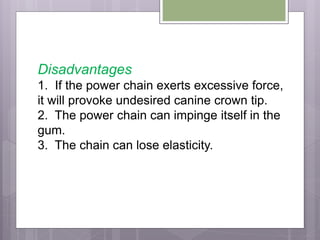 Disadvantages
1. If the power chain exerts excessive force,
it will provoke undesired canine crown tip.
2. The power chain can impinge itself in the
gum.
3. The chain can lose elasticity.
 