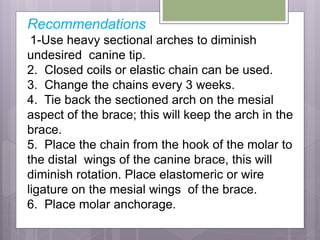 Recommendations
1-Use heavy sectional arches to diminish
undesired canine tip.
2. Closed coils or elastic chain can be used.
3. Change the chains every 3 weeks.
4. Tie back the sectioned arch on the mesial
aspect of the brace; this will keep the arch in the
brace.
5. Place the chain from the hook of the molar to
the distal wings of the canine brace, this will
diminish rotation. Place elastomeric or wire
ligature on the mesial wings of the brace.
6. Place molar anchorage.
 