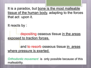 It is a paradox, but bone is the most malleable
tissue of the human body, adapting to the forces
that act upon it.
It reacts by :
depositing osseous tissue in the areas
exposed to traction forces.
and to resorb osseous tissue in areas
where pressure is exerted.
Orthodontic movement is only possible because of this
malleability.
 