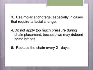 3. Use molar anchorage, especially in cases
that require a facial change.
4.Do not apply too much pressure during
chain placement, because we may debond
some braces.
5. Replace the chain every 21 days.
 