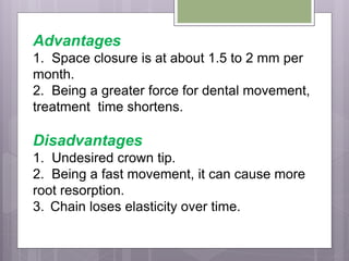 Advantages
1. Space closure is at about 1.5 to 2 mm per
month.
2. Being a greater force for dental movement,
treatment time shortens.
Disadvantages
1. Undesired crown tip.
2. Being a fast movement, it can cause more
root resorption.
3. Chain loses elasticity over time.
 