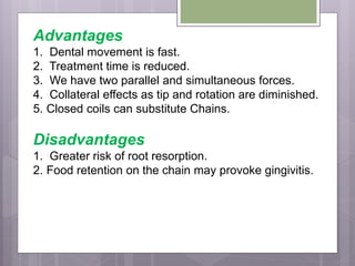 Advantages
1. Dental movement is fast.
2. Treatment time is reduced.
3. We have two parallel and simultaneous forces.
4. Collateral effects as tip and rotation are diminished.
5. Closed coils can substitute Chains.
Disadvantages
1. Greater risk of root resorption.
2. Food retention on the chain may provoke gingivitis.
 