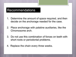 1. Determine the amount of space required, and then
decide on the anchorage needed for the case.
2. Place anchorage with palatine auxiliaries, like the
Chromosome arch.
3. Do not use this combination of forces on teeth with
short roots or periodontal problems.
4. Replace the chain every three weeks.
Recommendations
 
